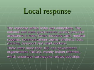 Local response The response within India was immediate. The national and state governments quickly provided assistance in many forms including cash, medical supplies, communications teams, shelters, food, clothing, transport and relief workers. There were more than 185 non-government organizations (NGOs), mostly Indian charities, which undertook earthquake-related activities   