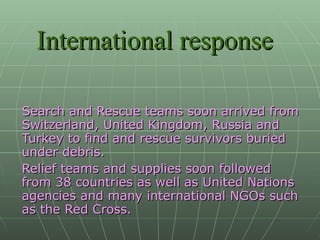International response Search and Rescue teams soon arrived from Switzerland, United Kingdom, Russia and Turkey to find and rescue survivors buried under debris.  Relief teams and supplies soon followed from 38 countries as well as United Nations agencies and many international NGOs such as the Red Cross. 