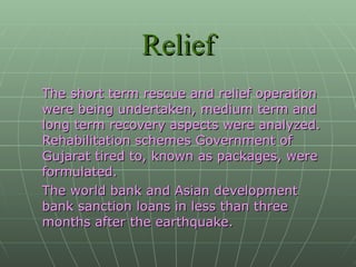 The short term rescue and relief operation were being undertaken, medium term and long term recovery aspects were analyzed. Rehabilitation schemes Government of Gujarat tired to, known as packages, were formulated. The world bank and Asian development bank sanction loans in less than three months after the earthquake. Relief 