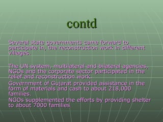 contd Several state governments came forward to participate in, the reconstruction work in different villages. The UN system, multilateral and bilateral agencies, NGOs and the corporate sector participated in the relief and reconstruction work. Government of Gujarat provided assistance in the form of materials and cash to about 218,000 families. NGOs supplemented the efforts by providing shelter   to about 7000 families .  