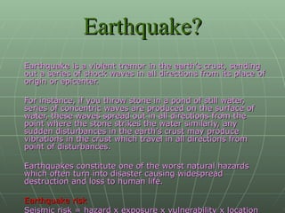 Earthquake? Earthquake is a violent tremor in the earth’s crust, sending out a series of shock waves in all directions from its place of origin or epicenter.  For instance, if you throw stone in a pond of still water, series of concentric waves are produced on the surface of water, these waves spread out in all directions from the point where the stone strikes the water similarly, any sudden disturbances in the earth’s crust may produce vibrations in the crust which travel in all directions from point of disturbances. Earthquakes constitute one of the worst natural hazards which often turn into disaster causing widespread destruction and loss to human life. Earthquake risk  Seismic risk = hazard x exposure x vulnerability x location   