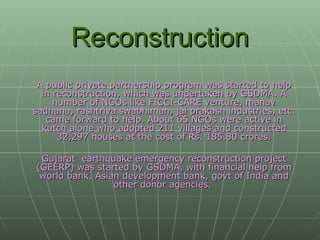 Reconstruction A public private partnership program was started to help in reconstruction, which was undertaken by GSDMA. A number of NGOs like FICCI-CARE venture, manav sadhana, rashtriya swabhiman, jai prakash industries, etc. came forward to help. About 65 NGOs were active in kutch alone who adopted 211 villages and constructed 32,297 houses at the cost of Rs. 185.80 crores. Gujarat  earthquake emergency reconstruction project (GEERP) was started by GSDMA, with financial help from world bank, Asian development bank, govt of India and other donor agencies.  