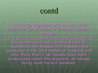 contd Architects, engineers and masons were trained in construction of disaster resistant houses . The technical support was made available to the owners who were provided loan to reconstruct the houses. The houses were registered in the joint names of husband and wife. More than 2 lac houses have been constructed under this program; all houses being multi hazard resistant. 