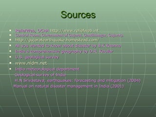 Sources ReliefWeb, OCHA  http://www.reliefweb.int Control Room, Government of Gujarat, Gandhinagar, Gujarat). http://gujaratearthquake.homestead.com/   All you wanted to know about disaster by B.K Khanna  India a comprehensive geography by D.R. Khullar U.S. geological survey www.nidm.net   India meteorological department Geological survey of India H.N Srivastava; earthquakes: forecasting and mitigation (2004) Manual on natural disaster management in India (2001) 