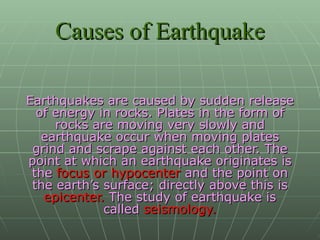 Causes of Earthquake Earthquakes are caused by sudden release of energy in rocks. Plates in the form of rocks are moving very slowly and earthquake occur when moving plates grind and scrape against each other. The point at which an earthquake originates is the  focus or hypocenter  and the point on the earth’s surface; directly above this is  epicenter.  The study of earthquake is called  seismology. 