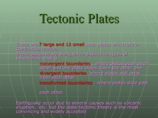 Tectonic Plates There are  7 large and 12 small  such plates which are in continuous motion.  These plates move along three distinctive types of boundaries, that is : convergent boundaries  : where plates push each other and one plate slides down the other one divergent boundaries : where plates pull away from each other transformed boundaries  : where plates slide past  each other. Earthquake occur due to several causes such as volcanic eruption,  etc. but the plate tectonic theory is the most convincing and widely accepted   