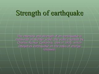 Strength of earthquake The intensity and strength of an earthquake is measured on Richter scale, the scale invented by Charles Richter California, USA in 1935, which categories earthquake on the basis of energy released. 