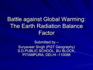Battle against Global Warming: The Earth Radiation Balance Factor Submitted by – Suryaveer Singh (PGT Geography) S.D.PUBLIC SCHOOL, BU BLOCK, PITAMPURA, DELHI -110088 