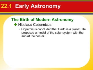 22.1  Early Astronomy     Nicolaus Copernicus •  Copernicus concluded that Earth is a planet. He proposed a model of the solar system with the sun at the center. The Birth of Modern Astronomy 