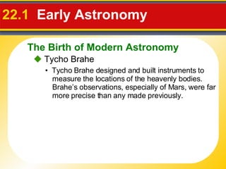 22.1   Early Astronomy     Tycho Brahe •  Tycho Brahe designed and built instruments to measure the locations of the heavenly bodies.  Brahe’s observations, especially of Mars, were far more precise than any made previously. The Birth of Modern Astronomy 