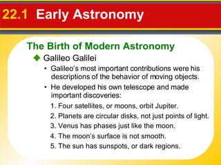 22.1  Early Astronomy     Galileo Galilei •  Galileo’s most important contributions were his descriptions of the behavior of moving objects. •  He developed his own telescope and made important discoveries:  1.  Four satellites, or moons, orbit Jupiter.  2.  Planets are circular disks, not just points of light. 3.  Venus has phases just like the moon. 4.  The moon’s surface is not smooth. 5.  The sun has sunspots, or dark regions. The Birth of Modern Astronomy 