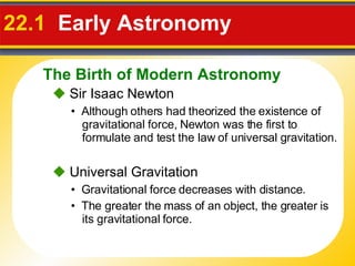 22.1   Early Astronomy     Sir Isaac Newton •  Although others had theorized the existence of gravitational force, Newton was the first to formulate and test the law of universal gravitation.    Universal Gravitation •  Gravitational force decreases with distance. •  The greater the mass of an object, the greater is its gravitational force. The Birth of Modern Astronomy 