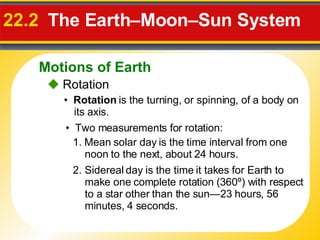 22.2   The Earth–Moon–Sun System     Rotation •  Rotation  is the turning, or spinning, of a body on its axis. •  Two measurements for rotation: 1. Mean solar day  is the time interval from one noon to the next, about 24 hours. 2. Sidereal day  is the time it takes for Earth to make one complete rotation (360º) with respect to a star other than the sun—23 hours, 56 minutes, 4 seconds. Motions of Earth 