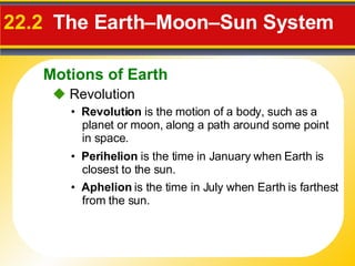 22.2   The Earth–Moon–Sun System     Revolution •  Revolution  is the motion of a body, such as a planet or moon, along a path around some point in space. •  Perihelion  is the time in January when Earth is closest to the sun. •  Aphelion  is the time in July when Earth is farthest from the sun. Motions of Earth 
