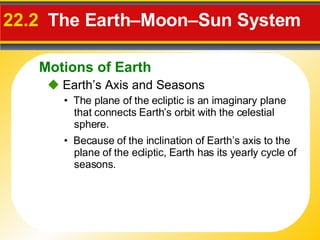 22.2   The Earth–Moon–Sun System     Earth’s Axis and Seasons •  Because of the inclination of Earth’s axis to the plane of the ecliptic, Earth has its yearly cycle of seasons. •  The plane of the  ecliptic  is an imaginary plane that connects Earth’s orbit with the celestial sphere. Motions of Earth 
