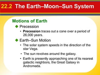 22.2  The Earth–Moon–Sun System     Precession •  Precession  traces out a cone over a period of 26,000 years.    Earth–Sun Motion •  The solar system speeds in the direction of the star Vega. •  The sun revolves around the galaxy. •  Earth is presently approaching one of its nearest galactic neighbors, the Great Galaxy in Andromeda. Motions of Earth 