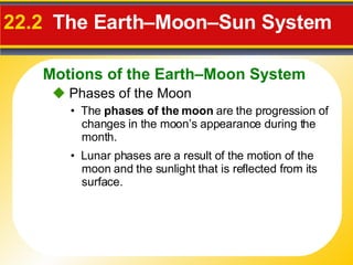22.2   The Earth–Moon–Sun System    Phases of the Moon •  The  phases of the moon  are the progression of changes in the moon’s appearance during the month. •  Lunar phases are a result of the motion of the moon and the sunlight that is reflected from its surface. Motions of the Earth–Moon System 