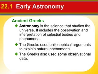 22.1   Early Astronomy     Astronomy  is the science that studies the universe. It includes the observation and interpretation of celestial bodies and phenomena.    The Greeks used philosophical arguments to explain natural phenomena.    The Greeks also used some observational data. Ancient Greeks 