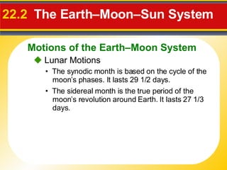 22.2   The Earth–Moon–Sun System    Lunar Motions •  The synodic month is based on the  cycle of the moon’s phases. It lasts 29 1/2 days. •  The sidereal month is the  true period of the moon’s revolution around Earth. It lasts 27 1/3 days. Motions of the Earth–Moon System 