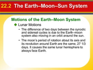 22.2  The Earth–Moon–Sun System •  The difference of two days between the synodic and sidereal cycles is due to the Earth–moon system also moving in an orbit around the sun.    Lunar Motions •  The moon’s period of rotation about its axis and its revolution around Earth are the same, 27 1/3 days. It causes the same lunar hemisphere to always face Earth. Motions of the Earth–Moon System 