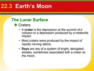 22.3  Earth’s Moon •  A  crater  is the depression at the summit of a volcano or a depression produced by a meteorite impact.    Craters •  Most craters were produced by the impact of rapidly moving debris. •  Rays  are any of a system of bright, elongated streaks, sometimes associated with a crater on the moon. The Lunar Surface 