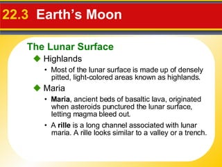 22.3  Earth’s Moon •  Most of the lunar surface is made up of densely pitted, light-colored areas known as highlands.    Highlands •  Maria , ancient beds of basaltic lava, originated when asteroids punctured the lunar surface, letting magma bleed out.    Maria •  A  rille  is a long channel associated with lunar maria. A rille looks similar to a valley or a trench. The Lunar Surface 