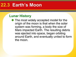 22.3   Earth’s Moon    The most widely accepted model for the origin of the moon is that when the solar system was forming, a body the size of Mars impacted Earth. The resulting debris was ejected into space, began orbiting around Earth, and eventually united to form the moon. Lunar History 
