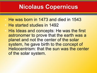 Nicolaus Copernicus He was born in 1473 and died in 1543 He started studies in 1492 His Ideas and concepts: He was the first astronomer to prove that the earth was a planet and not the center of the solar system, he gave birth to the concept of Heliocentrism: that the sun was the center of the solar system. 
