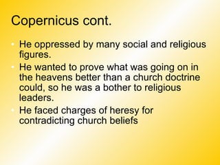 Copernicus cont. He oppressed by many social and religious figures. He wanted to prove what was going on in the heavens better than a church doctrine could, so he was a bother to religious leaders. He faced charges of heresy for contradicting church beliefs 