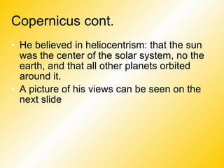 Copernicus cont. He believed in heliocentrism: that the sun was the center of the solar system, no the earth, and that all other planets orbited around it. A picture of his views can be seen on the next slide 