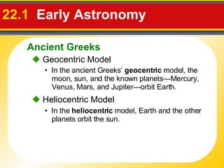 22.1   Early Astronomy     Geocentric Model •  In the ancient Greeks’  geocentric  model, the moon, sun, and the known planets—Mercury, Venus, Mars, and Jupiter—orbit Earth.    Heliocentric Model •  In the  heliocentric  model, Earth and the other planets orbit the sun. Ancient Greeks 