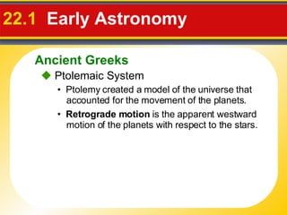 22.1  Early Astronomy     Ptolemaic System •  Ptolemy created a model of the universe that accounted for the movement of the planets. •  Retrograde motion  is the apparent westward motion of the planets with respect to the stars. Ancient Greeks 