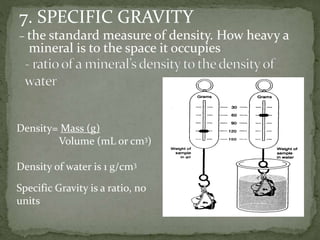 7. SPECIFIC GRAVITY
– the standard measure of density. How heavy a
mineral is to the space it occupies
Density= Mass (g)
Volume (mL or cm3)
Density of water is 1 g/cm3
Specific Gravity is a ratio, no
units
 