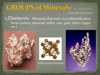 1.Elements – Minerals that exist in a relatively pure
form (carbon, diamond, sulfur, zinc, gold ,silver. copper
etc.)
Gold crystal structure
 