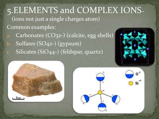 5.ELEMENTS and COMPLEX IONS–
(ions not just a single charges atom)
Common examples:
a. Carbonates (CO32-) (calcite, egg shells)
b. Sulfates (SO42-) (gypsum)
c. Silicates (SiO44-) (feldspar, quartz)
 