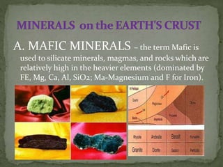 A. MAFIC MINERALS – the term Mafic is
used to silicate minerals, magmas, and rocks which are
relatively high in the heavier elements (dominated by
FE, Mg, Ca, Al, SiO2; Ma-Magnesium and F for Iron).
 
