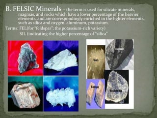 B. FELSIC Minerals – the term is used for silicate minerals,
magmas, and rocks which have a lower percentage of the heavier
elements, and are correspondingly enriched in the lighter elements,
such as silica and oxygen, aluminum, potassium.
Terms: FEL(for “feldspar”; the potassium-rich variety)
SIL (indicating the higher percentage of “silica”
 