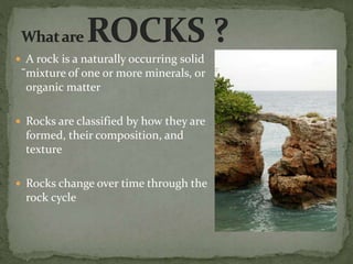 -
 A rock is a naturally occurring solid
mixture of one or more minerals, or
organic matter
 Rocks are classified by how they are
formed, their composition, and
texture
 Rocks change over time through the
rock cycle
 