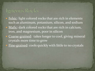  Felsic: light colored rocks that are rich in elements
such as aluminum, potassium, silicon, and sodium
 Mafic: dark colored rocks that are rich in calcium,
iron, and magnesium, poor in silicon
 Coarse-grained: takes longer to cool, giving mineral
crystals more time to grow
 Fine-grained: cools quickly with little to no crystals
 