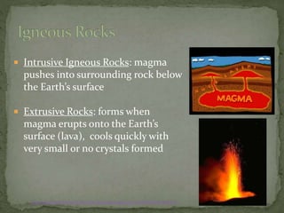  Intrusive Igneous Rocks: magma
pushes into surrounding rock below
the Earth’s surface
 Extrusive Rocks: forms when
magma erupts onto the Earth’s
surface (lava), cools quickly with
very small or no crystals formed
http://www.windows.ucar.edu/tour/link=/earth/geology/ig_intrusive.html&edu=high&fr=t
 