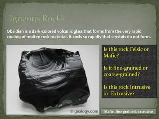 Obsidian is a dark-colored volcanic glass that forms from the very rapid
cooling of molten rock material. It cools so rapidly that crystals do not form.
Is this rock Felsic or
Mafic?
Is it fine-grained or
coarse-grained?
Is this rock Intrusive
or Extrusive?
Mafic, fine grained, extrusive
 