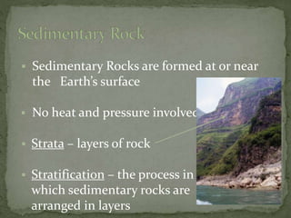  Sedimentary Rocks are formed at or near
the Earth’s surface
 No heat and pressure involved
 Strata – layers of rock
 Stratification – the process in
which sedimentary rocks are
arranged in layers
 