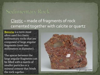 Clastic – made of fragments of rock
cemented together with calcite or quartz
Breccia is a term most
often used for clastic
sedimentary rocks that are
composed of large angular
fragments (over two
millimeters in diameter).
The spaces between the
large angular fragments can
be filled with a matrix of
smaller particles or a
mineral cement that binds
the rock together.
 