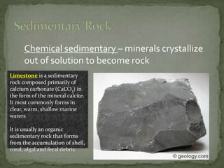 Chemical sedimentary – minerals crystallize
out of solution to become rock
Limestone is a sedimentary
rock composed primarily of
calcium carbonate (CaCO3) in
the form of the mineral calcite.
It most commonly forms in
clear, warm, shallow marine
waters.
It is usually an organic
sedimentary rock that forms
from the accumulation of shell,
coral, algal and fecal debris.
 