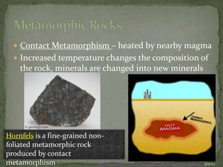  Contact Metamorphism – heated by nearby magma
 Increased temperature changes the composition of
the rock, minerals are changed into new minerals
Hornfels is a fine-grained non-
foliated metamorphic rock
produced by contact
metamorphism http://www.windows.ucar.edu/tour/link=/earth/geology/meta_contact.html&edu=h igh&fr=t
 