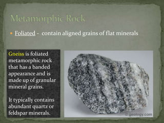 Foliated - contain aligned grains of flat minerals
Gneiss is foliated
metamorphic rock
that has a banded
appearance and is
made up of granular
mineral grains.
It typically contains
abundant quartz or
feldspar minerals.
 