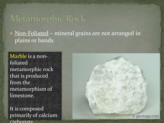  Non-Foliated – mineral grains are not arranged in
plains or bands
Marble is a non-
foliated
metamorphic rock
that is produced
from the
metamorphism of
limestone.
It is composed
primarily of calcium
 