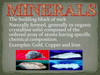 - The building block of rock
- Naturally formed, generally in-organic
crystalline solid composed of the
ordered array of atoms having specific
chemical composition.
- Examples: Gold, Copper and Iron
 