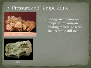  Change in pressure and
temperature cause an
existing mineral to recry
stallize while still solid
Muscovite
Talc
 