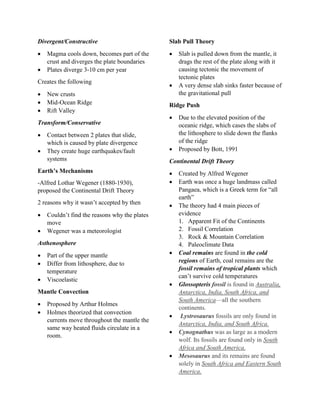Divergent/Constructive
 Magma cools down, becomes part of the
crust and diverges the plate boundaries
 Plates diverge 3-10 cm per year
Creates the following
 New crusts
 Mid-Ocean Ridge
 Rift Valley
Transform/Conservative
 Contact between 2 plates that slide,
which is caused by plate divergence
 They create huge earthquakes/fault
systems
Earth’s Mechanisms
-Alfred Lothar Wegener (1880-1930),
proposed the Continental Drift Theory
2 reasons why it wasn’t accepted by then
 Couldn’t find the reasons why the plates
move
 Wegener was a meteorologist
Asthenosphere
 Part of the upper mantle
 Differ from lithosphere, due to
temperature
 Viscoelastic
Mantle Convection
 Proposed by Arthur Holmes
 Holmes theorized that convection
currents move throughout the mantle the
same way heated fluids circulate in a
room.
Slab Pull Theory
 Slab is pulled down from the mantle, it
drags the rest of the plate along with it
causing tectonic the movement of
tectonic plates
 A very dense slab sinks faster because of
the gravitational pull
Ridge Push
 Due to the elevated position of the
oceanic ridge, which cases the slabs of
the lithosphere to slide down the flanks
of the ridge
 Proposed by Bott, 1991
Continental Drift Theory
 Created by Alfred Wegener
 Earth was once a huge landmass called
Pangaea, which is a Greek term for “all
earth”
 The theory had 4 main pieces of
evidence
1. Apparent Fit of the Continents
2. Fossil Correlation
3. Rock & Mountain Correlation
4. Paleoclimate Data
 Coal remains are found in the cold
regions of Earth, coal remains are the
fossil remains of tropical plants which
can’t survive cold temperatures
 Glossopteris fossil is found in Australia,
Antarctica, India, South Africa, and
South America—all the southern
continents.
 Lystrosaurus fossils are only found in
Antarctica, India, and South Africa.
 Cynognathus was as large as a modern
wolf. Its fossils are found only in South
Africa and South America.
 Mesosaurus and its remains are found
solely in South Africa and Eastern South
America.
 